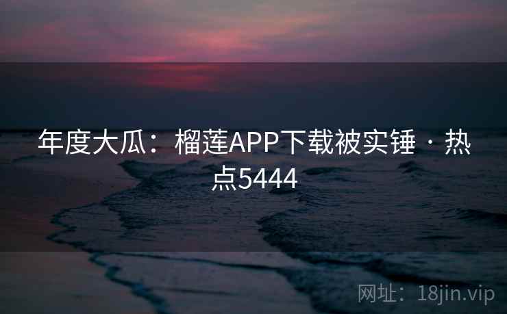 年度大瓜:榴莲APP下载被实锤 · 热点5444 年度大瓜:榴莲APP下载被实锤 · 热点5444