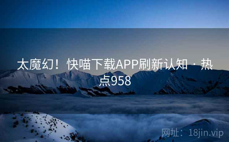 太魔幻!快喵下载APP刷新认知 · 热点958 太魔幻!快喵下载APP刷新认知 · 热点958