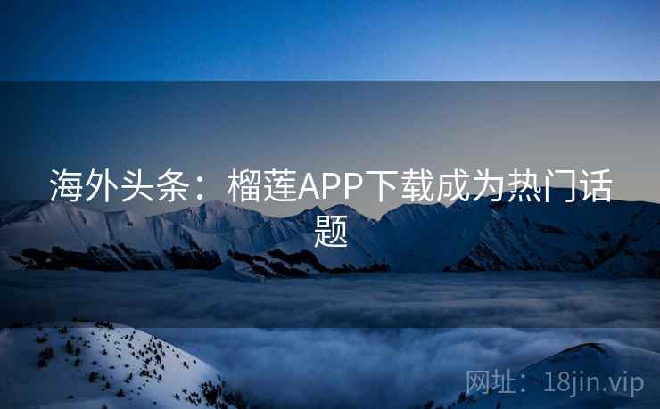 海外头条：榴莲APP下载成为热门话题
