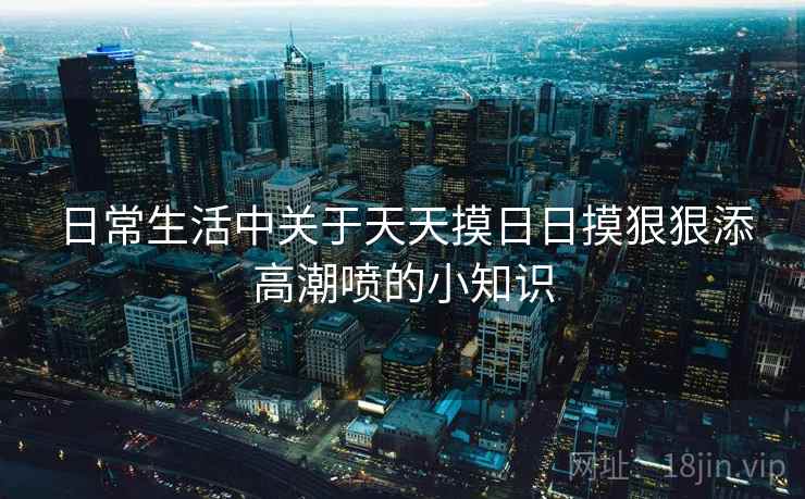 日常生活中关于天天摸日日摸狠狠添高潮喷的小知识