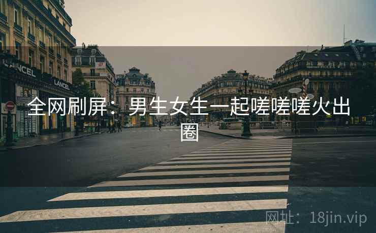 全网刷屏：男生女生一起嗟嗟嗟火出圈