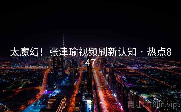 太魔幻！张津瑜视频刷新认知 · 热点847