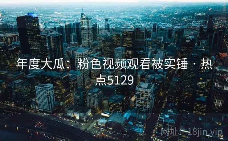 年度大瓜：粉色视频观看被实锤 · 热点5129