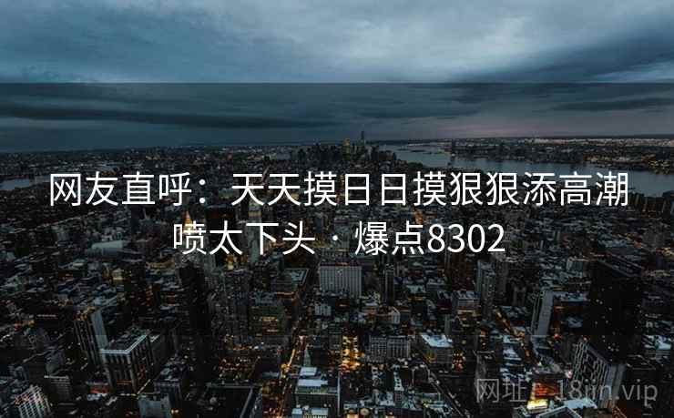 网友直呼：天天摸日日摸狠狠添高潮喷太下头 · 爆点8302